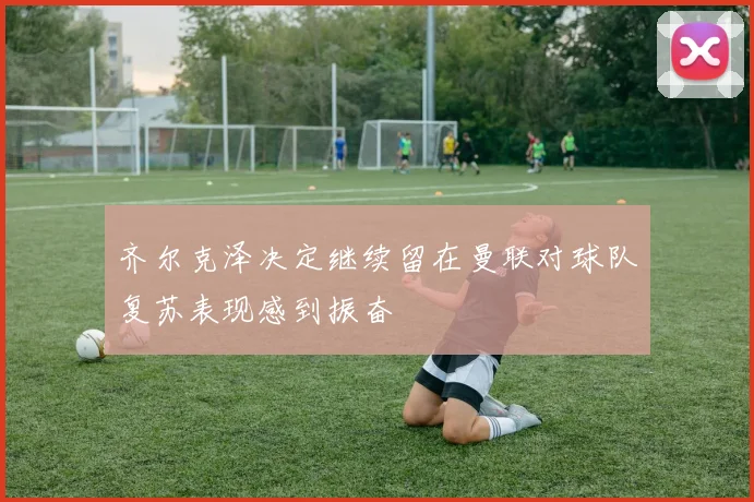 齐尔克泽决定继续留在曼联对球队复苏表现感到振奋