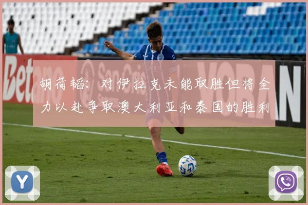 胡荷韬：对伊拉克未能取胜但将全力以赴争取澳大利亚和泰国的胜利