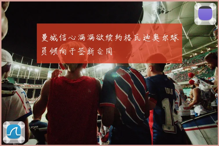 曼城信心满满欲续约格瓦迪奥尔球员倾向于签新合同