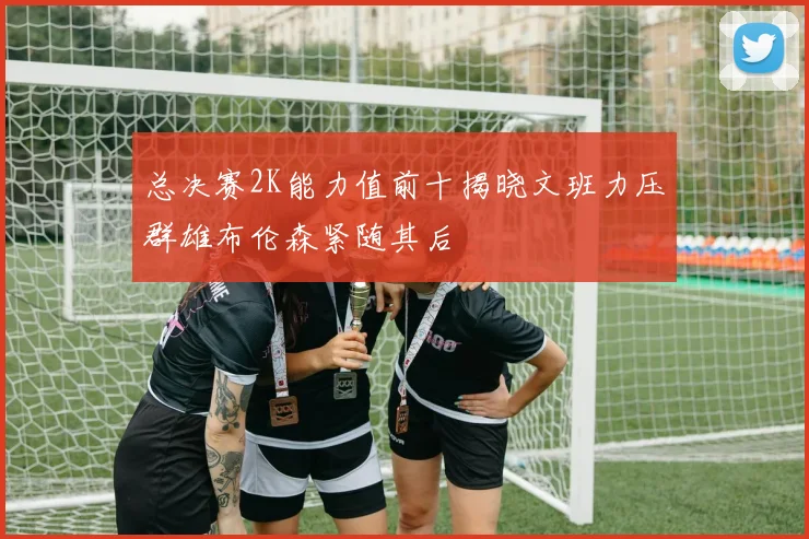 总决赛2K能力值前十揭晓文班力压群雄布伦森紧随其后