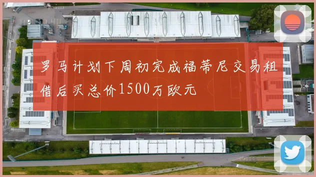 罗马计划下周初完成福蒂尼交易租借后买总价1500万欧元
