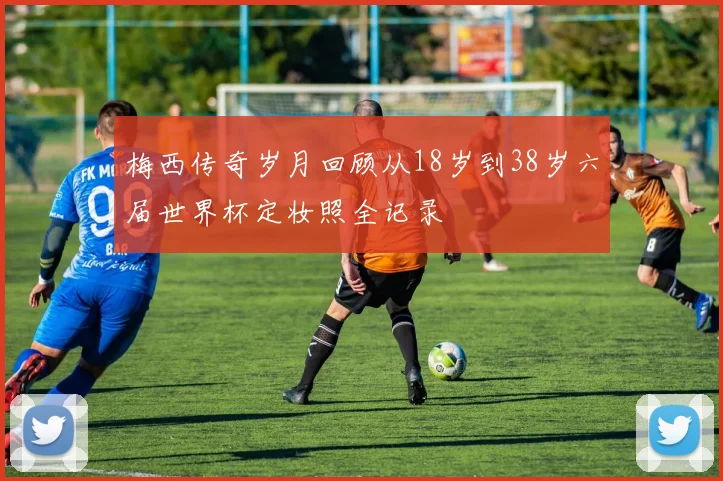 梅西传奇岁月回顾从18岁到38岁六届世界杯定妆照全记录