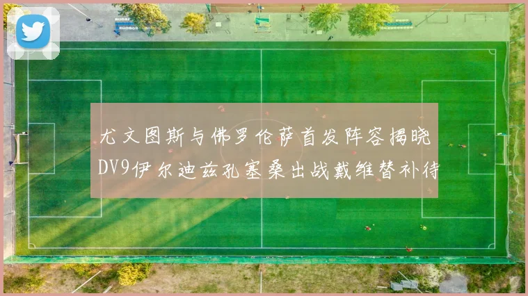 尤文图斯与佛罗伦萨首发阵容揭晓DV9伊尔迪兹孔塞桑出战戴维替补待命