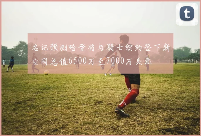 名记预测哈登将与骑士续约签下新合同总值6500万至7000万美元