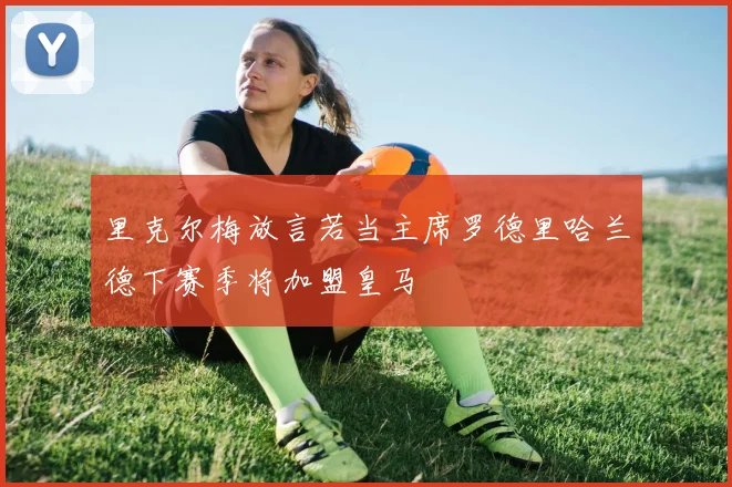里克尔梅放言若当主席罗德里哈兰德下赛季将加盟皇马