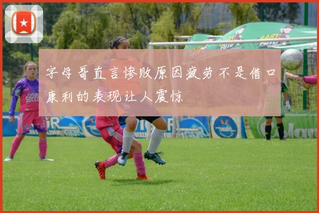 字母哥直言惨败原因疲劳不是借口康利的表现让人震惊