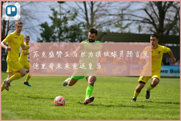 苏克盛赞亚马尔为顶级球员预言莫德里奇未来重返皇马