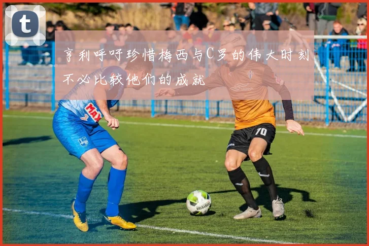 亨利呼吁珍惜梅西与C罗的伟大时刻不必比较他们的成就