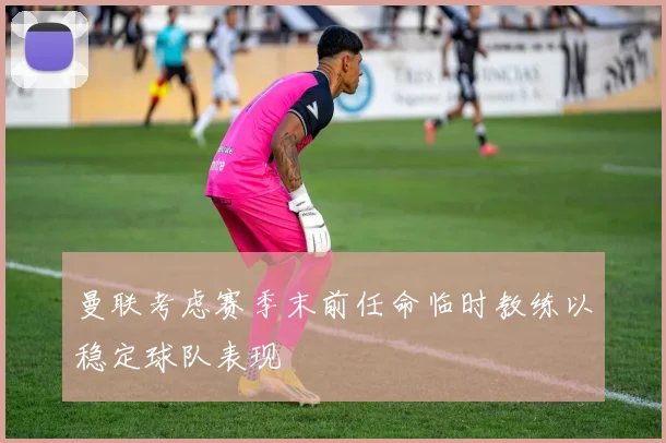 曼联考虑赛季末前任命临时教练以稳定球队表现