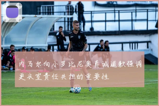内马尔向小罗比尼奥真诚道歉强调更衣室责任共担的重要性