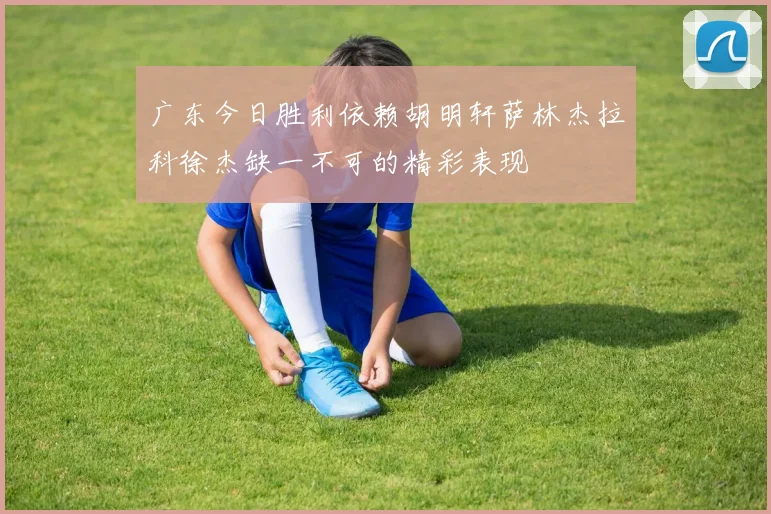 广东今日胜利依赖胡明轩萨林杰拉科徐杰缺一不可的精彩表现