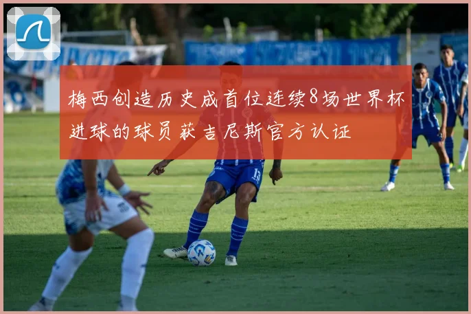 梅西创造历史成首位连续8场世界杯进球的球员获吉尼斯官方认证