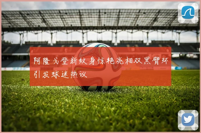 阿隆戈登新纹身惊艳亮相双黑臂环引发球迷热议