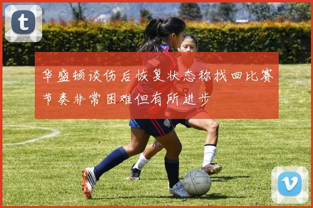 华盛顿谈伤后恢复状态称找回比赛节奏非常困难但有所进步