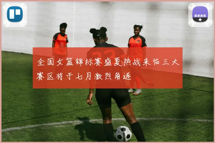 全国女篮锦标赛盛夏热战来临三大赛区将于七月激烈角逐