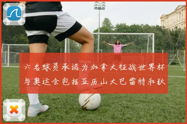 六名球员承诺为加拿大征战世界杯与奥运会包括亚历山大巴雷特和狄龙在内
