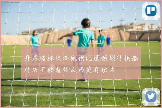 丹尼格林谈洛城德比遗憾期待快船对决不被看好反而更有动力