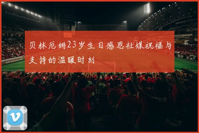 贝林厄姆23岁生日感恩社媒祝福与支持的温暖时刻