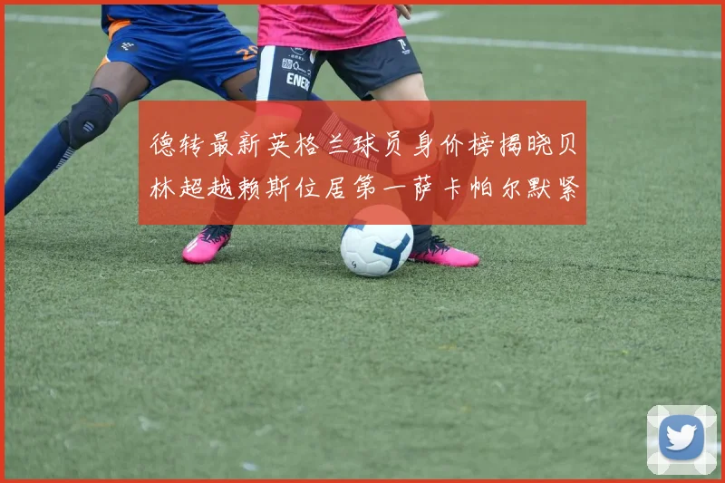 德转最新英格兰球员身价榜揭晓贝林超越赖斯位居第一萨卡帕尔默紧随其后
