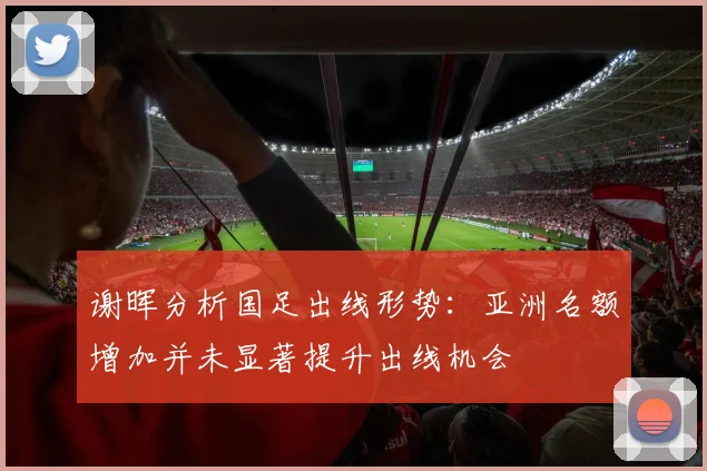 谢晖分析国足出线形势：亚洲名额增加并未显著提升出线机会