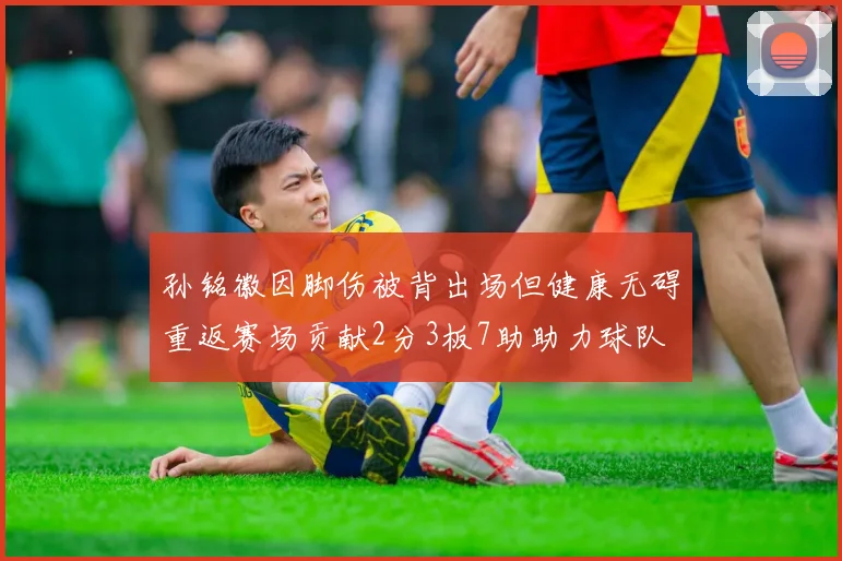 孙铭徽因脚伤被背出场但健康无碍重返赛场贡献2分3板7助助力球队
